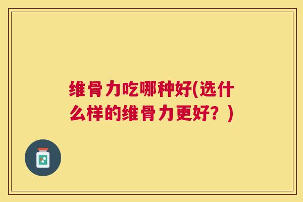 维骨力吃哪种好(选什么样的维骨力更好？)