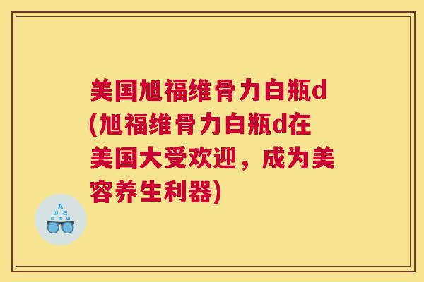 美国旭福维骨力白瓶d(旭福维骨力白瓶d在美国大受欢迎，成为美容养生利器)
