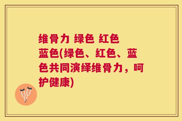 维骨力 绿色 红色 蓝色(绿色、红色、蓝色共同演绎维骨力，呵护健康)