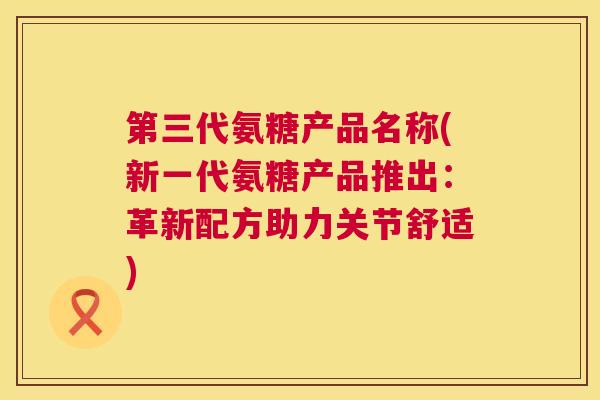 第三代氨糖产品名称(新一代氨糖产品推出：革新配方助力关节舒适)