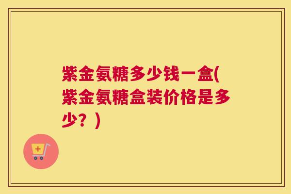 紫金氨糖多少钱一盒(紫金氨糖盒装价格是多少？)