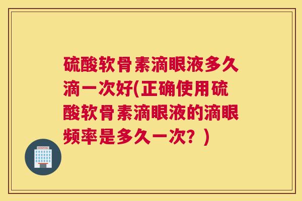 硫酸软骨素滴眼液多久滴一次好(正确使用硫酸软骨素滴眼液的滴眼频率是多久一次？)