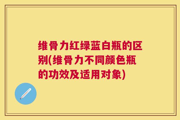 维骨力红绿蓝白瓶的区别(维骨力不同颜色瓶的功效及适用对象)