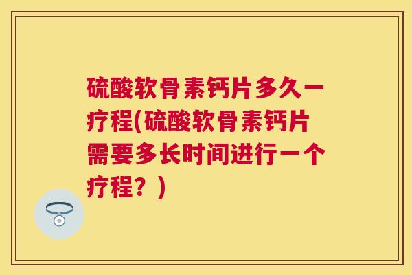 硫酸软骨素钙片多久一疗程(硫酸软骨素钙片需要多长时间进行一个疗程？)