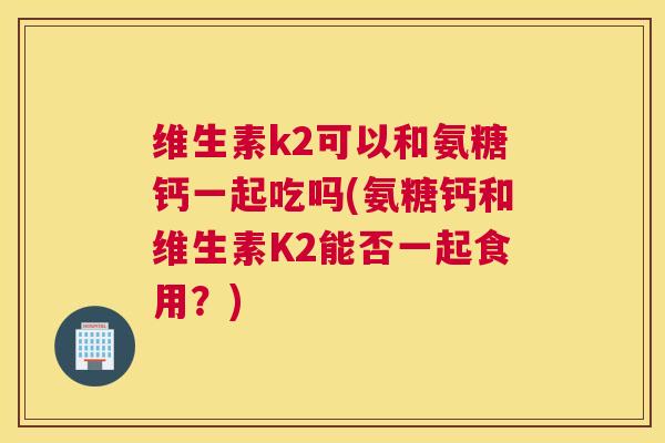 维生素k2可以和氨糖钙一起吃吗(氨糖钙和维生素K2能否一起食用？)