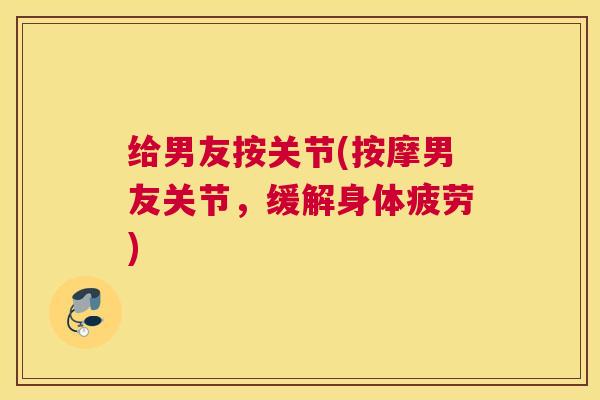 给男友按关节(按摩男友关节，缓解身体疲劳)