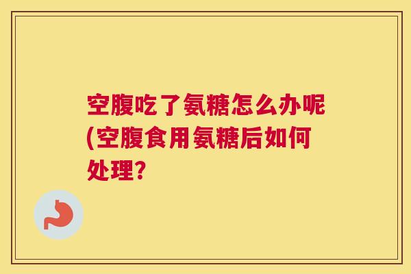 空腹吃了氨糖怎么办呢(空腹食用氨糖后如何处理？