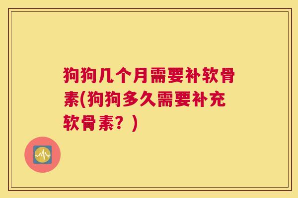 狗狗几个月需要补软骨素(狗狗多久需要补充软骨素？)