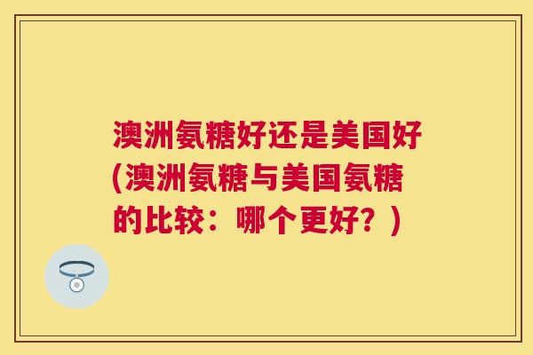 澳洲氨糖好还是美国好(澳洲氨糖与美国氨糖的比较：哪个更好？)