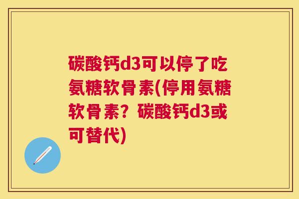 碳酸钙d3可以停了吃氨糖软骨素(停用氨糖软骨素？碳酸钙d3或可替代)