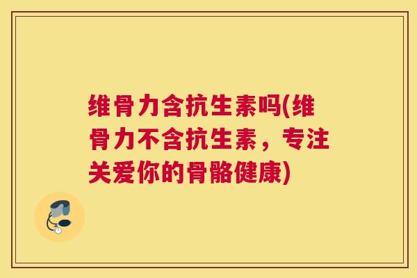 维骨力含抗生素吗(维骨力不含抗生素，专注关爱你的骨骼健康)
