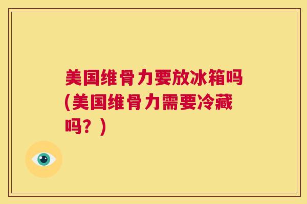 美国维骨力要放冰箱吗(美国维骨力需要冷藏吗?) 美国维骨力要放冰箱吗(美国维骨力需要冷藏吗?)