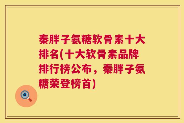 秦胖子氨糖软骨素十大排名(十大软骨素品牌排行榜公布，秦胖子氨糖荣登榜首)