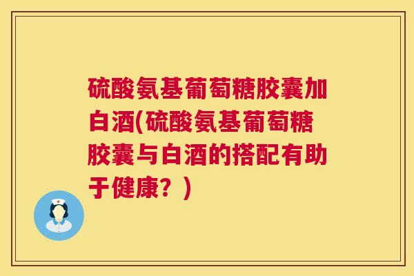 硫酸氨基葡萄糖胶囊加白酒(硫酸氨基葡萄糖胶囊与白酒的搭配有助于健康？)