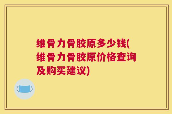 维骨力骨胶原多少钱(维骨力骨胶原价格查询及购买建议)