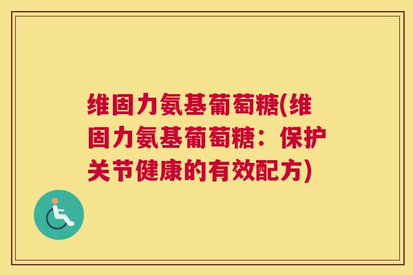 维固力氨基葡萄糖(维固力氨基葡萄糖：保护关节健康的有效配方)
