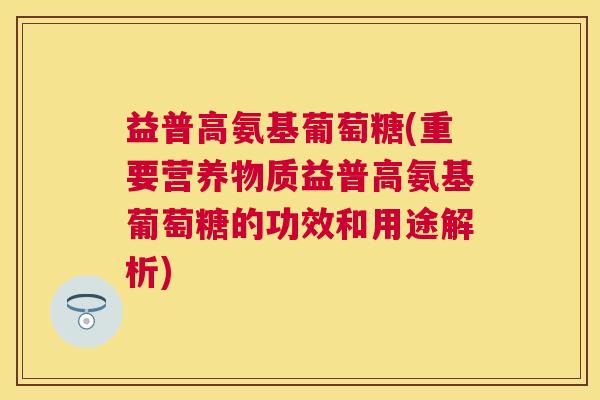 益普高氨基葡萄糖(重要营养物质益普高氨基葡萄糖的功效和用途解析)