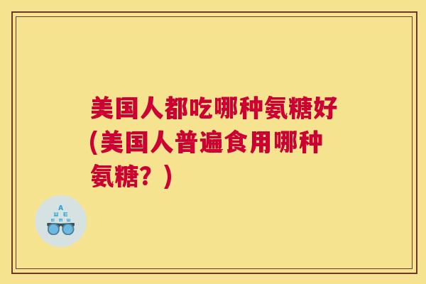 美国人都吃哪种氨糖好(美国人普遍食用哪种氨糖？)