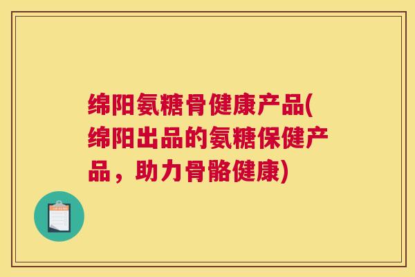 绵阳氨糖骨健康产品(绵阳出品的氨糖保健产品，助力骨骼健康)