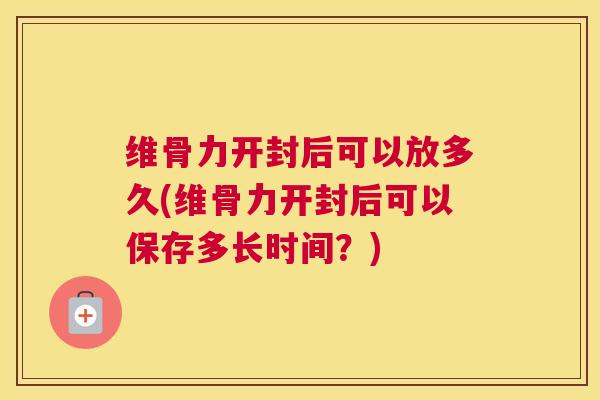 维骨力开封后可以放多久(维骨力开封后可以保存多长时间？)