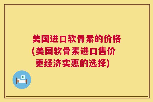 美国进口软骨素的价格(美国软骨素进口售价 更经济实惠的选择)