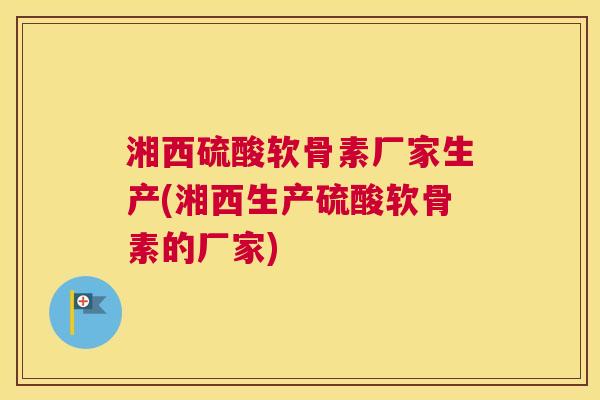湘西硫酸软骨素厂家生产(湘西生产硫酸软骨素的厂家)