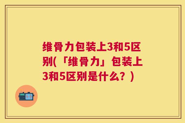 维骨力包装上3和5区别(「维骨力」包装上3和5区别是什么？)