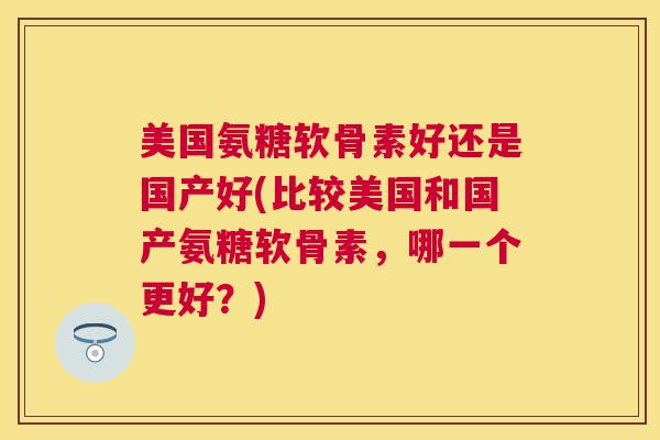 美国氨糖软骨素好还是国产好(比较美国和国产氨糖软骨素，哪一个更好？)