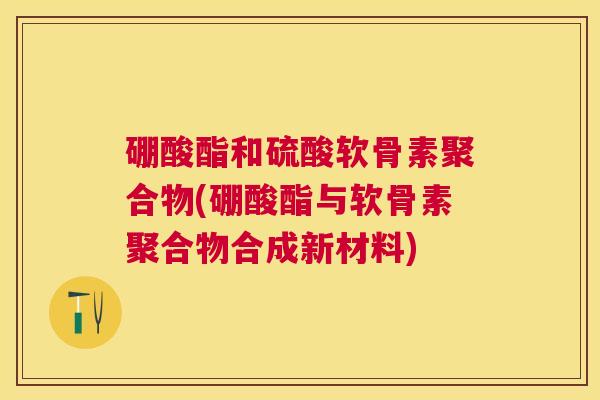 硼酸酯和硫酸软骨素聚合物(硼酸酯与软骨素聚合物合成新材料)