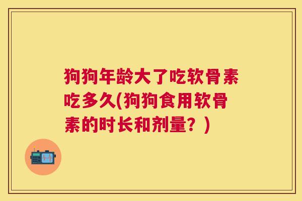 狗狗年龄大了吃软骨素吃多久(狗狗食用软骨素的时长和剂量?) 狗狗年龄大了吃软骨素吃多久(狗狗食用软骨素的时长和剂量?)