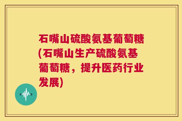 石嘴山硫酸氨基葡萄糖(石嘴山生产硫酸氨基葡萄糖，提升医药行业发展)