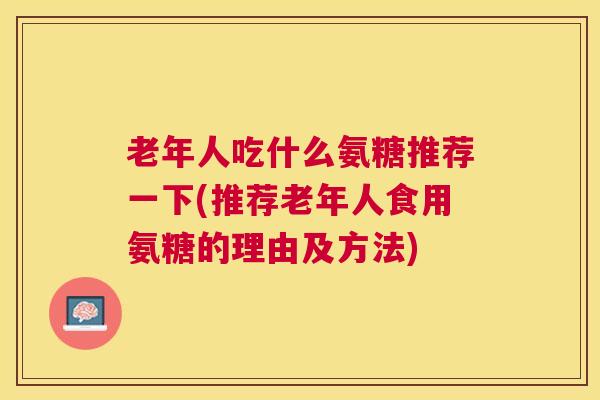 老年人吃什么氨糖推荐一下(推荐老年人食用氨糖的理由及方法)
