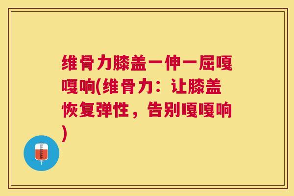 维骨力膝盖一伸一屈嘎嘎响(维骨力：让膝盖恢复弹性，告别嘎嘎响)