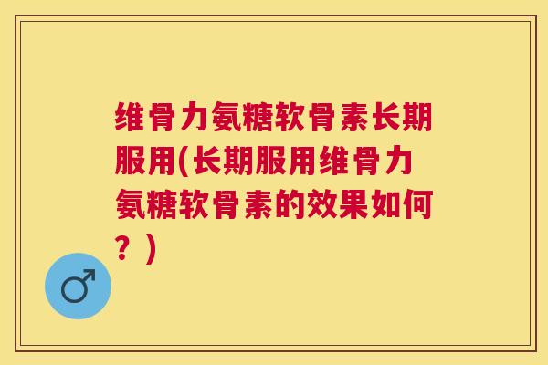 维骨力氨糖软骨素长期服用(长期服用维骨力氨糖软骨素的效果如何？)