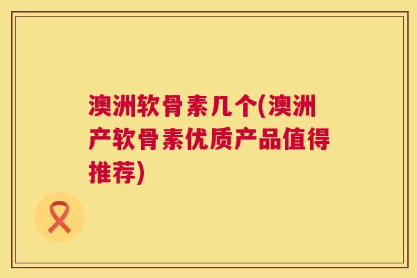 澳洲软骨素几个(澳洲产软骨素优质产品值得推荐)