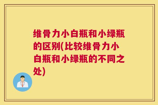 维骨力小白瓶和小绿瓶的区别(比较维骨力小白瓶和小绿瓶的不同之处)