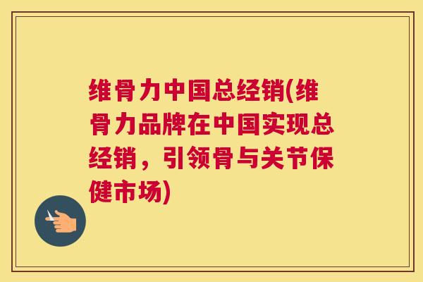 维骨力中国总经销(维骨力品牌在中国实现总经销，引领骨与关节保健市场)