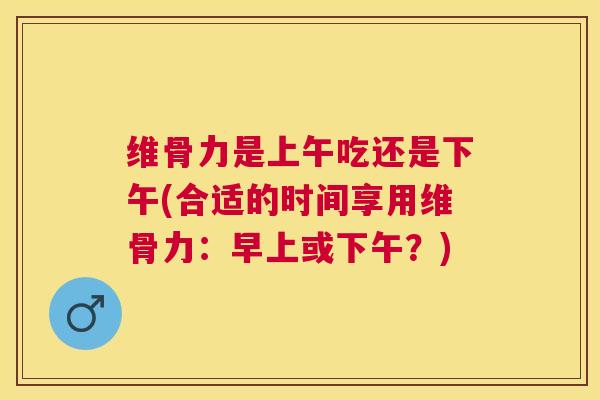 维骨力是上午吃还是下午(合适的时间享用维骨力：早上或下午？)