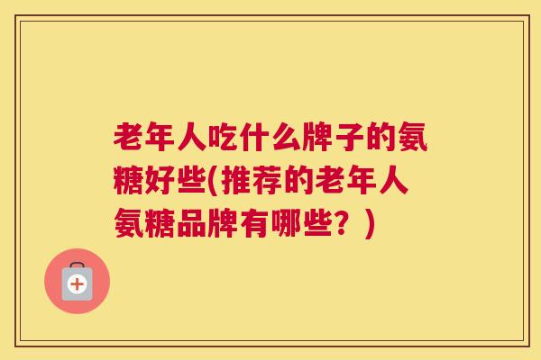 老年人吃什么牌子的氨糖好些(推荐的老年人氨糖品牌有哪些？)
