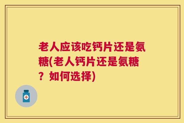 老人应该吃钙片还是氨糖(老人钙片还是氨糖？如何选择)