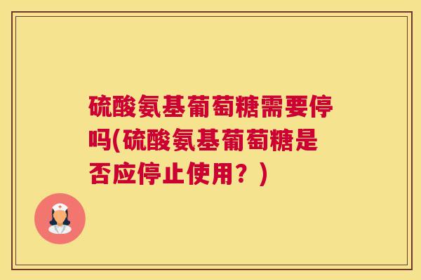 硫酸氨基葡萄糖需要停吗(硫酸氨基葡萄糖是否应停止使用？)