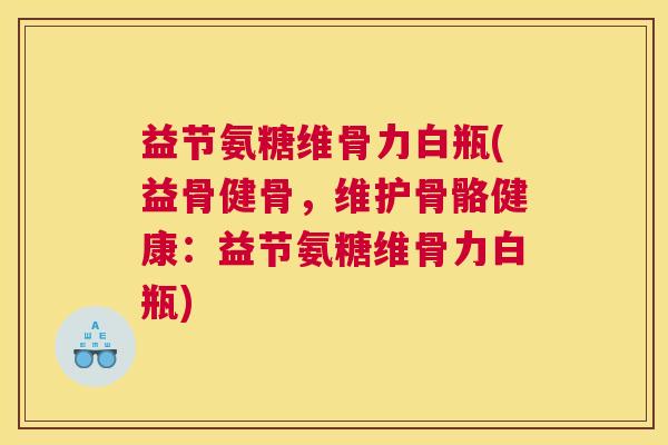 益节氨糖维骨力白瓶(益骨健骨，维护骨骼健康：益节氨糖维骨力白瓶)