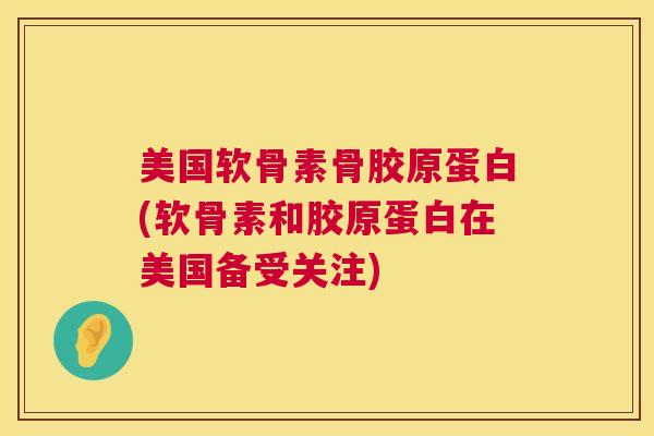 美国软骨素骨胶原蛋白(软骨素和胶原蛋白在美国备受关注)
