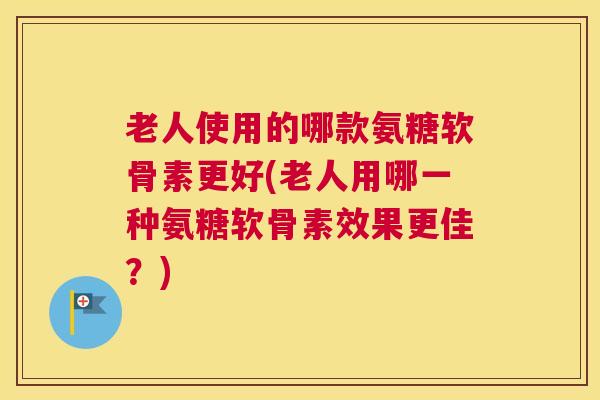 老人使用的哪款氨糖软骨素更好(老人用哪一种氨糖软骨素效果更佳？)