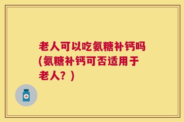 老人可以吃氨糖补钙吗(氨糖补钙可否适用于老人？)
