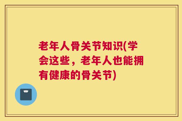 老年人骨关节知识(学会这些，老年人也能拥有健康的骨关节)
