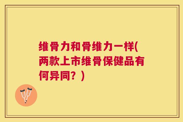 维骨力和骨维力一样(两款上市维骨保健品有何异同？)