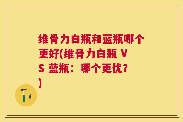 维骨力白瓶和蓝瓶哪个更好(维骨力白瓶 VS 蓝瓶：哪个更优？)