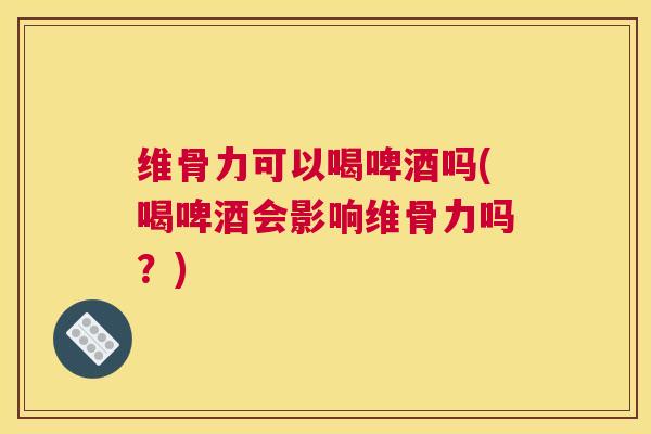 维骨力可以喝啤酒吗(喝啤酒会影响维骨力吗？)