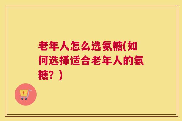 老年人怎么选氨糖(如何选择适合老年人的氨糖？)